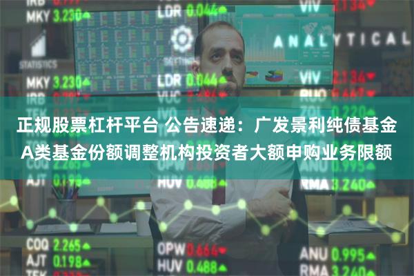 正规股票杠杆平台 公告速递：广发景利纯债基金A类基金份额调整机构投资者大额申购业务限额