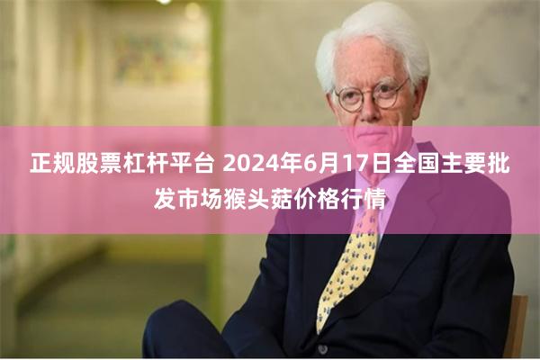 正规股票杠杆平台 2024年6月17日全国主要批发市场猴头菇价格行情