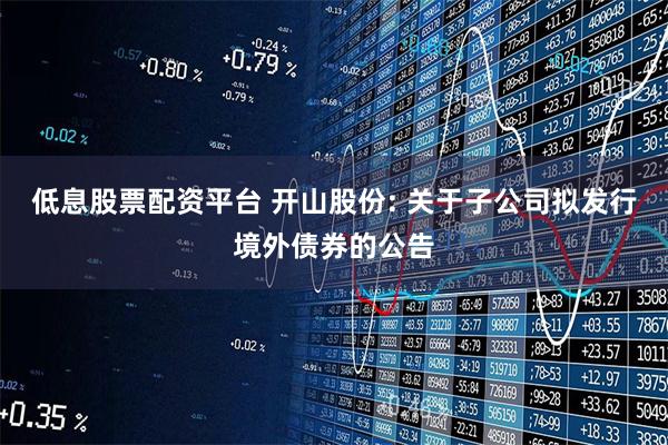 低息股票配资平台 开山股份: 关于子公司拟发行境外债券的公告