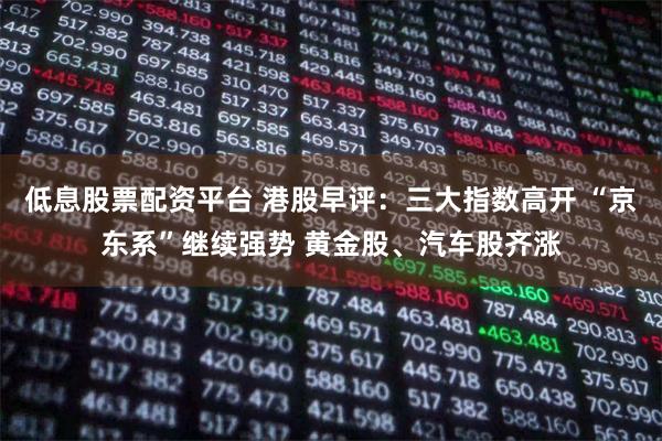 低息股票配资平台 港股早评：三大指数高开 “京东系”继续强势 黄金股、汽车股齐涨