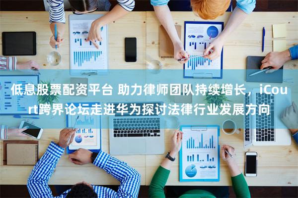 低息股票配资平台 助力律师团队持续增长，iCourt跨界论坛走进华为探讨法律行业发展方向