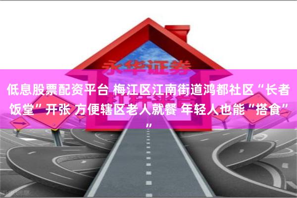 低息股票配资平台 梅江区江南街道鸿都社区“长者饭堂”开张 方便辖区老人就餐 年轻人也能“搭食”