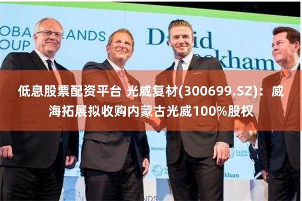 低息股票配资平台 光威复材(300699.SZ)：威海拓展拟收购内蒙古光威100%股权