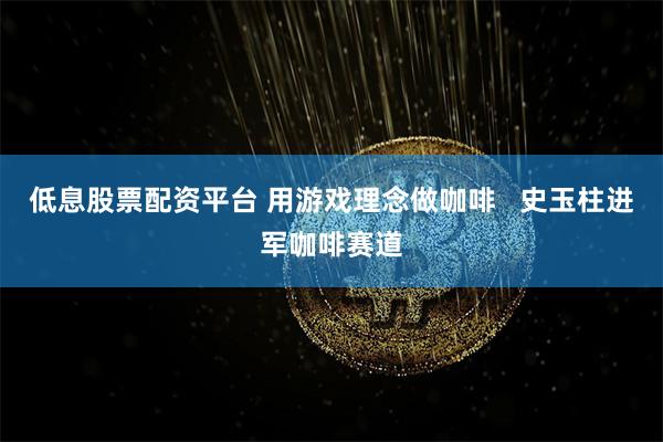 低息股票配资平台 用游戏理念做咖啡   史玉柱进军咖啡赛道