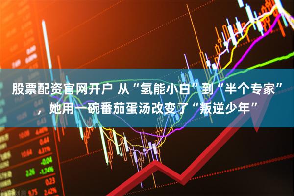 股票配资官网开户 从“氢能小白”到“半个专家”，她用一碗番茄蛋汤改变了“叛逆少年”