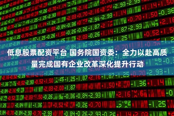 低息股票配资平台 国务院国资委：全力以赴高质量完成国有企业改革深化提升行动