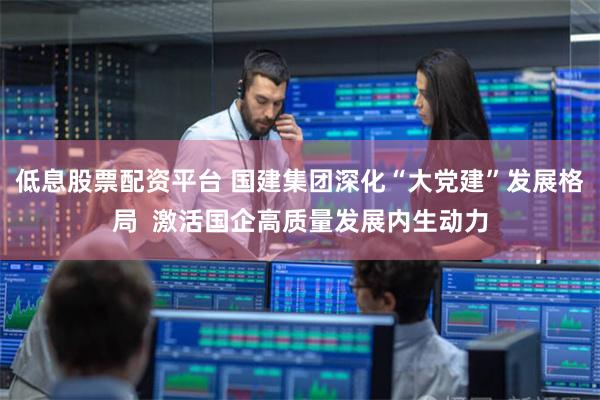 低息股票配资平台 国建集团深化“大党建”发展格局  激活国企高质量发展内生动力