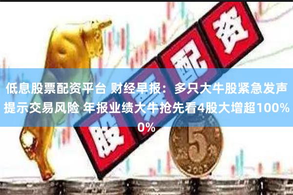 低息股票配资平台 财经早报：多只大牛股紧急发声提示交易风险 年报业绩大牛抢先看4股大增超100%
