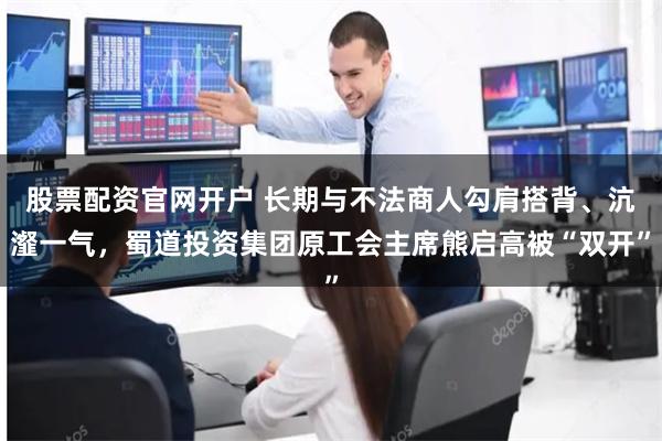 股票配资官网开户 长期与不法商人勾肩搭背、沆瀣一气，蜀道投资集团原工会主席熊启高被“双开”