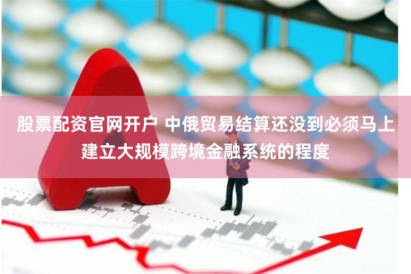 股票配资官网开户 中俄贸易结算还没到必须马上建立大规模跨境金融系统的程度