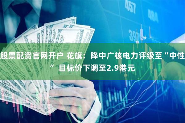 股票配资官网开户 花旗：降中广核电力评级至“中性” 目标价下调至2.9港元