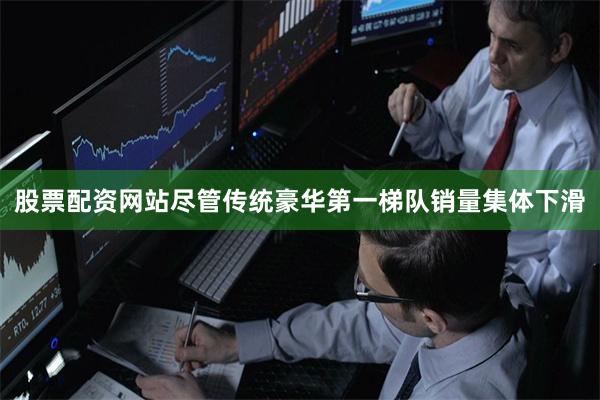 股票配资网站尽管传统豪华第一梯队销量集体下滑
