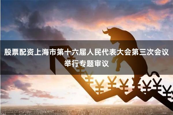 股票配资上海市第十六届人民代表大会第三次会议举行专题审议