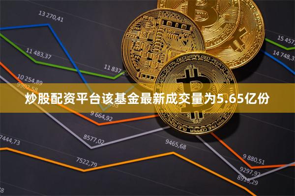 炒股配资平台该基金最新成交量为5.65亿份