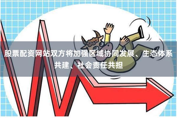 股票配资网站双方将加强区域协同发展、生态体系共建、社会责任共担