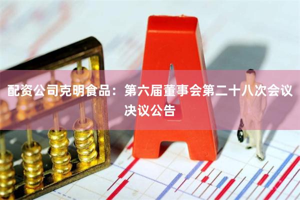 配资公司克明食品：第六届董事会第二十八次会议决议公告