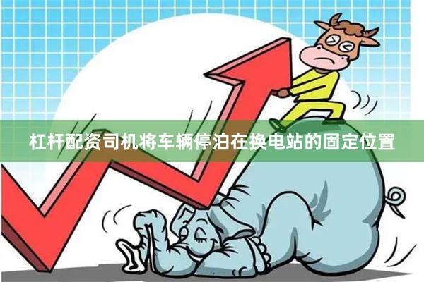 杠杆配资司机将车辆停泊在换电站的固定位置