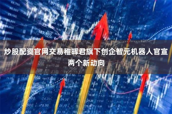 炒股配资官网交易稚晖君旗下创企智元机器人官宣两个新动向